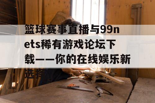 篮球赛事直播与99nets稀有游戏论坛下载——你的在线娱乐新选择 篮球赛事直播与99nets稀有游戏论坛下载——你的在线娱乐新选择
