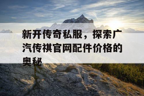 新开传奇私服,探索广汽传祺官网配件价格的奥秘 新开传奇私服,探索广汽传祺官网配件价格的奥秘