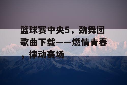 篮球赛中央5，劲舞团歌曲下载——燃情青春，律动赛场