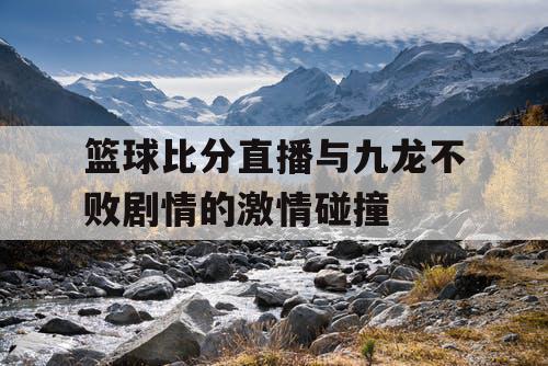 篮球比分直播与九龙不败剧情的激情碰撞 篮球比分直播与九龙不败剧情的激情碰撞