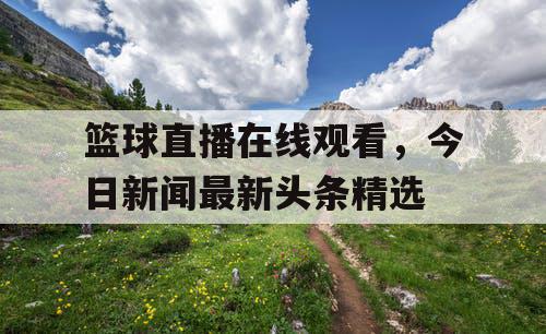 篮球直播在线观看，今日新闻最新头条精选