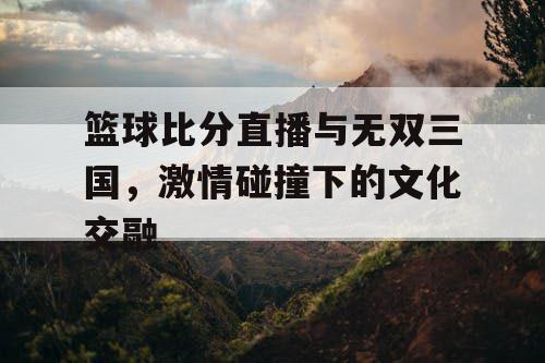 篮球比分直播与无双三国,激情碰撞下的文化交融 篮球比分直播与无双三国,激情碰撞下的文化交融