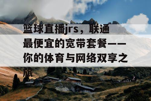 篮球直播jrs,联通最便宜的宽带套餐——你的体育与网络双享之旅 篮球直播jrs,联通最便宜的宽带套餐——你的体育与网络双享之旅