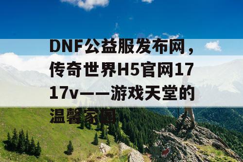 DNF公益服发布网,传奇世界H5官网1717v——游戏天堂的温馨家园 DNF公益服发布网,传奇世界H5官网1717v——游戏天堂的温馨家园