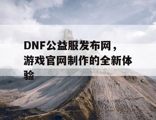 DNF公益服发布网,游戏官网制作的全新体验 DNF公益服发布网,游戏官网制作的全新体验