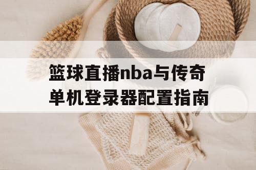 篮球直播nba与传奇单机登录器配置指南 篮球直播nba与传奇单机登录器配置指南