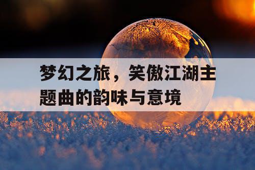 梦幻之旅,笑傲江湖主题曲的韵味与意境 梦幻之旅,笑傲江湖主题曲的韵味与意境