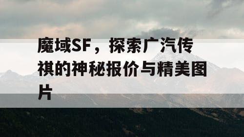 魔域SF,探索广汽传祺的神秘报价与精美图片 魔域SF,探索广汽传祺的神秘报价与精美图片