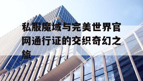 私服魔域与完美世界官网通行证的交织奇幻之旅 私服魔域与完美世界官网通行证的交织奇幻之旅