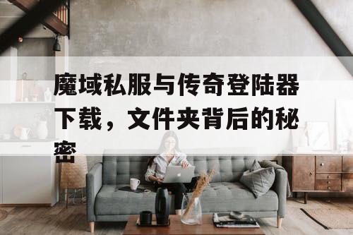 魔域私服与传奇登陆器下载,文件夹背后的秘密 魔域私服与传奇登陆器下载,文件夹背后的秘密