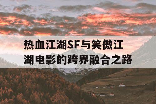 热血江湖SF与笑傲江湖电影的跨界融合之路 热血江湖SF与笑傲江湖电影的跨界融合之路