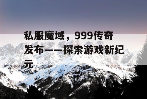 私服魔域，999传奇发布——探索游戏新纪元