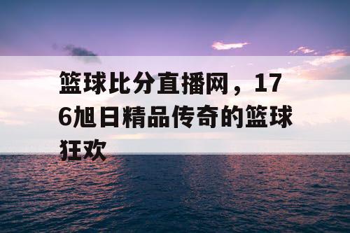 篮球比分直播网,176旭日精品传奇的篮球狂欢 篮球比分直播网,176旭日精品传奇的篮球狂欢
