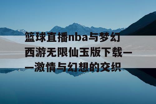 篮球直播nba与梦幻西游无限仙玉版下载——激情与幻想的交织 篮球直播nba与梦幻西游无限仙玉版下载——激情与幻想的交织