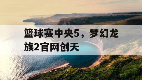 篮球赛中央5,梦幻龙族2官网创天 篮球赛中央5,梦幻龙族2官网创天