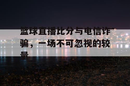 篮球直播比分与电信诈骗，一场不可忽视的较量
