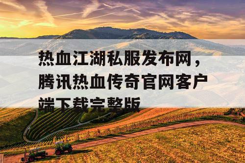 热血江湖私服发布网，腾讯热血传奇官网客户端下载完整版