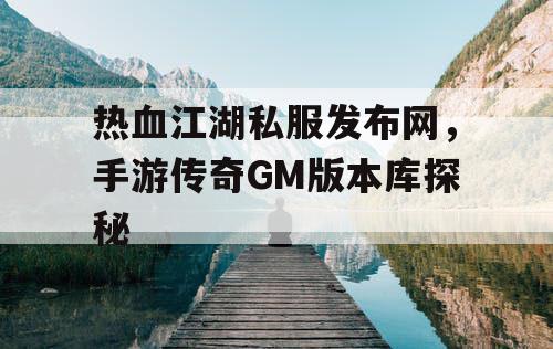 热血江湖私服发布网,手游传奇GM版本库探秘 热血江湖私服发布网,手游传奇GM版本库探秘
