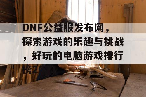 DNF公益服发布网,探索游戏的乐趣与挑战,好玩的电脑游戏排行榜2021 DNF公益服发布网,探索游戏的乐趣与挑战,好玩的电脑游戏排行榜2021