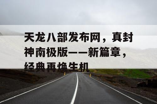 天龙八部发布网，真封神南极版——新篇章，经典再焕生机