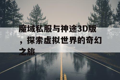 魔域私服与神途3D版，探索虚拟世界的奇幻之旅