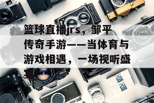 篮球直播jrs,邹平传奇手游——当体育与游戏相遇,一场视听盛宴! 篮球直播jrs,邹平传奇手游——当体育与游戏相遇,一场视听盛宴!