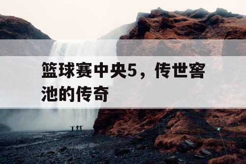篮球赛中央5，传世窖池的传奇