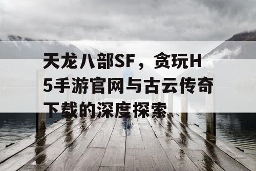 天龙八部SF,贪玩H5手游官网与古云传奇下载的深度探索 天龙八部SF,贪玩H5手游官网与古云传奇下载的深度探索