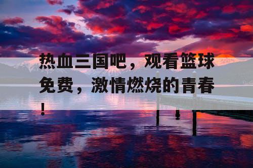 热血三国吧，观看篮球免费，激情燃烧的青春！