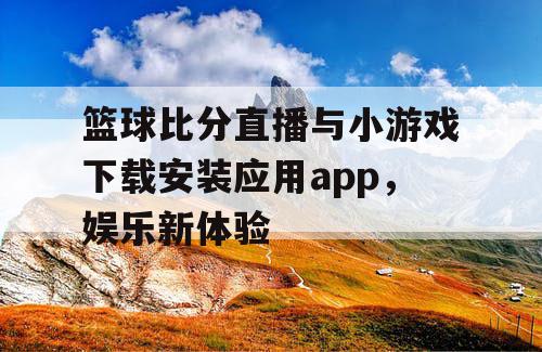 篮球比分直播与小游戏下载安装应用app,娱乐新体验 篮球比分直播与小游戏下载安装应用app,娱乐新体验