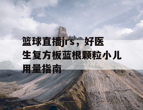 篮球直播jrs，好医生复方板蓝根颗粒小儿用量指南
