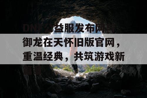 DNF公益服发布网与御龙在天怀旧版官网,重温经典,共筑游戏新篇章 DNF公益服发布网与御龙在天怀旧版官网,重温经典,共筑游戏新篇章