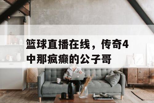 篮球直播在线,传奇4中那疯癫的公子哥 篮球直播在线,传奇4中那疯癫的公子哥