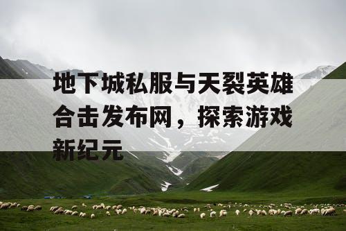 地下城私服与天裂英雄合击发布网,探索游戏新纪元 地下城私服与天裂英雄合击发布网,探索游戏新纪元