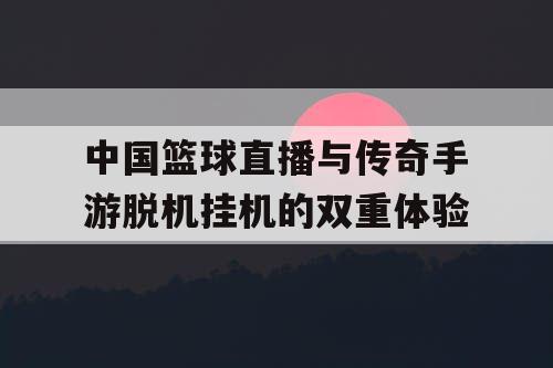中国篮球直播与传奇手游脱机挂机的双重体验 中国篮球直播与传奇手游脱机挂机的双重体验