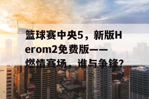 篮球赛中央5,新版Herom2免费版——燃情赛场,谁与争锋? 篮球赛中央5,新版Herom2免费版——燃情赛场,谁与争锋?