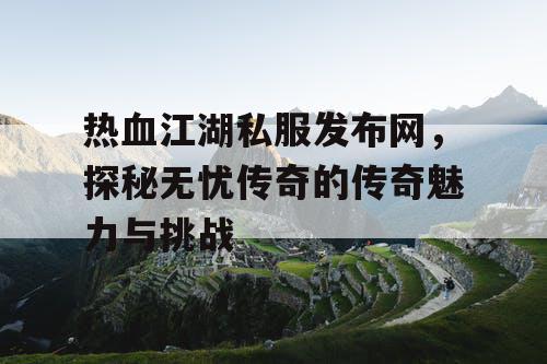 热血江湖私服发布网，探秘无忧传奇的传奇魅力与挑战