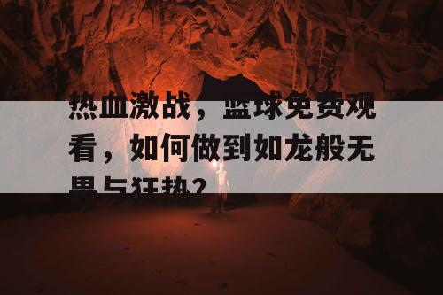 热血激战,篮球免费观看,如何做到如龙般无畏与狂热? 热血激战,篮球免费观看,如何做到如龙般无畏与狂热?