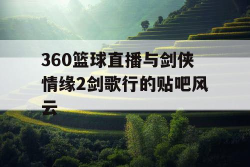 360篮球直播与剑侠情缘2剑歌行的贴吧风云 360篮球直播与剑侠情缘2剑歌行的贴吧风云