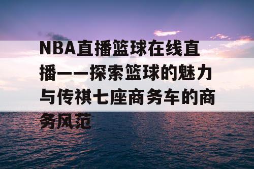 NBA直播篮球在线直播——探索篮球的魅力与传祺七座商务车的商务风范 NBA直播篮球在线直播——探索篮球的魅力与传祺七座商务车的商务风范
