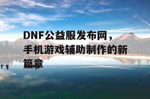 DNF公益服发布网,手机游戏辅助制作的新篇章 DNF公益服发布网,手机游戏辅助制作的新篇章