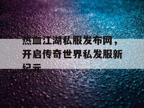 热血江湖私服发布网,开启传奇世界私发服新纪元 热血江湖私服发布网,开启传奇世界私发服新纪元