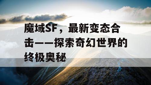 魔域SF,最新变态合击——探索奇幻世界的终极奥秘 魔域SF,最新变态合击——探索奇幻世界的终极奥秘