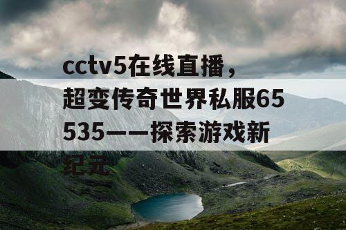 cctv5在线直播,超变传奇世界私服65535——探索游戏新纪元 cctv5在线直播,超变传奇世界私服65535——探索游戏新纪元