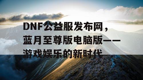 DNF公益服发布网,蓝月至尊版电脑版——游戏娱乐的新时代 DNF公益服发布网,蓝月至尊版电脑版——游戏娱乐的新时代