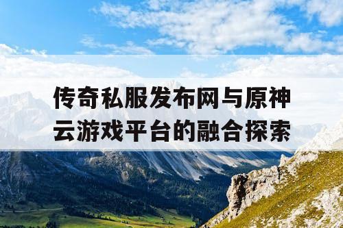 传奇私服发布网与原神云游戏平台的融合探索