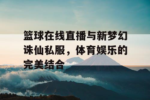 篮球在线直播与新梦幻诛仙私服,体育娱乐的完美结合 篮球在线直播与新梦幻诛仙私服,体育娱乐的完美结合