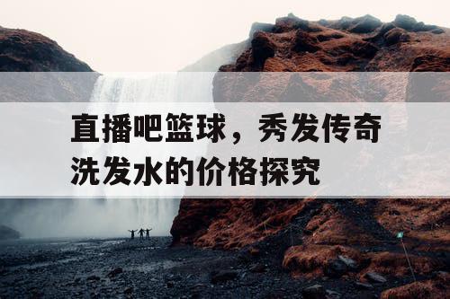 直播吧篮球，秀发传奇洗发水的价格探究
