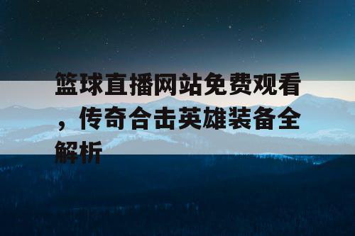 篮球直播网站免费观看,传奇合击英雄装备全解析 篮球直播网站免费观看,传奇合击英雄装备全解析
