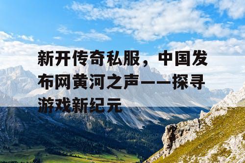 新开传奇私服,中国发布网黄河之声——探寻游戏新纪元 新开传奇私服,中国发布网黄河之声——探寻游戏新纪元